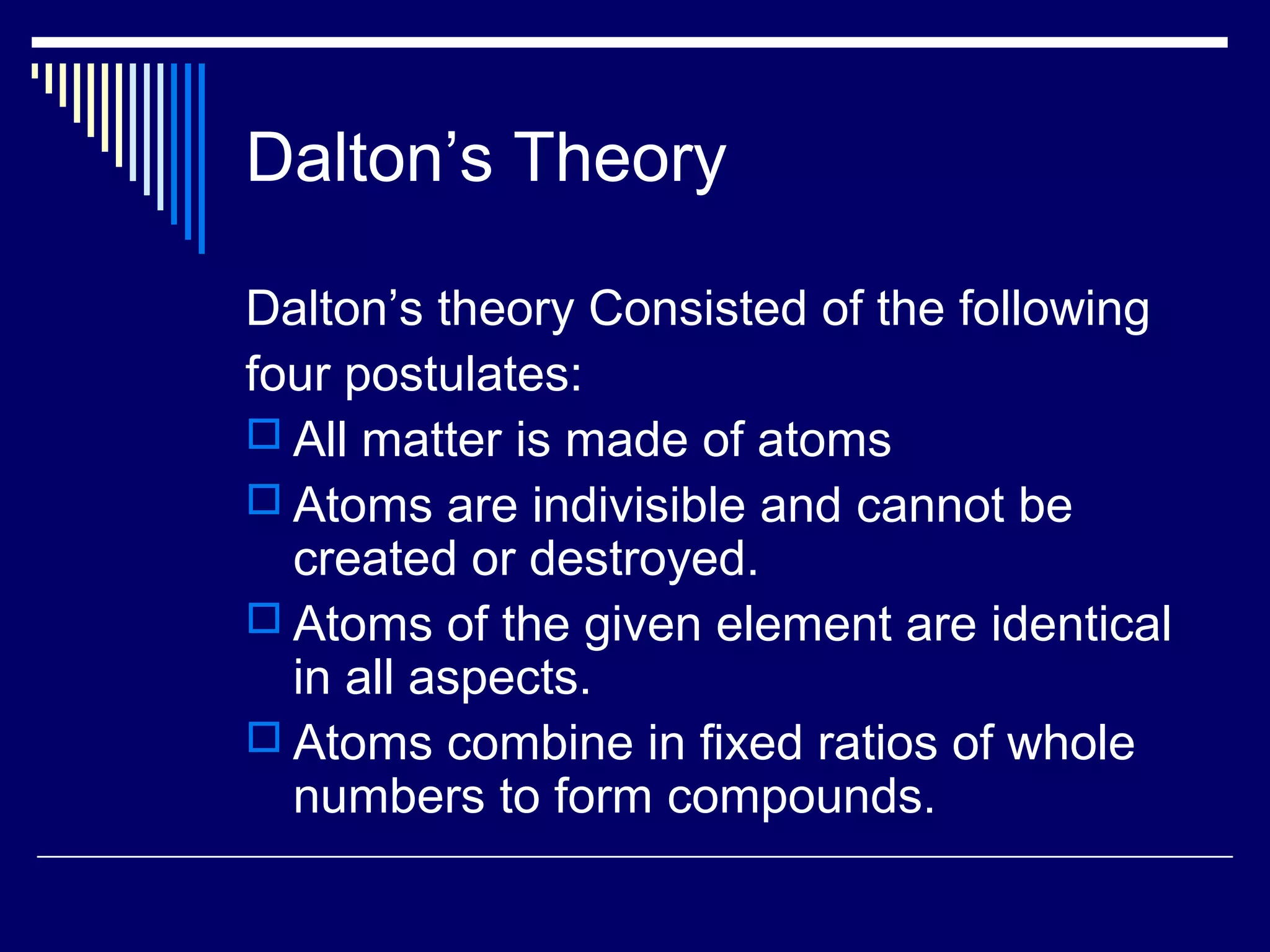 Dalton’s Theory
Dalton’s theory Consisted of the following
four postulates:
 All matter is made of atoms
 Atoms are indivisible and cannot be
created or destroyed.
 Atoms of the given element are identical
in all aspects.
 Atoms combine in fixed ratios of whole
numbers to form compounds.
 