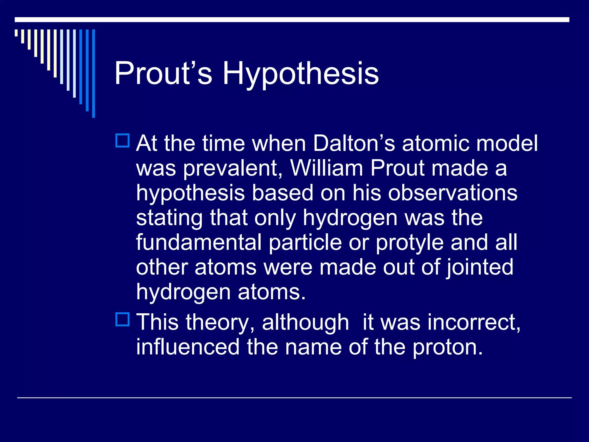 Prout’s Hypothesis
 At the time when Dalton’s atomic model
was prevalent, William Prout made a
hypothesis based on his observations
stating that only hydrogen was the
fundamental particle or protyle and all
other atoms were made out of jointed
hydrogen atoms.
 This theory, although it was incorrect,
influenced the name of the proton.
 
