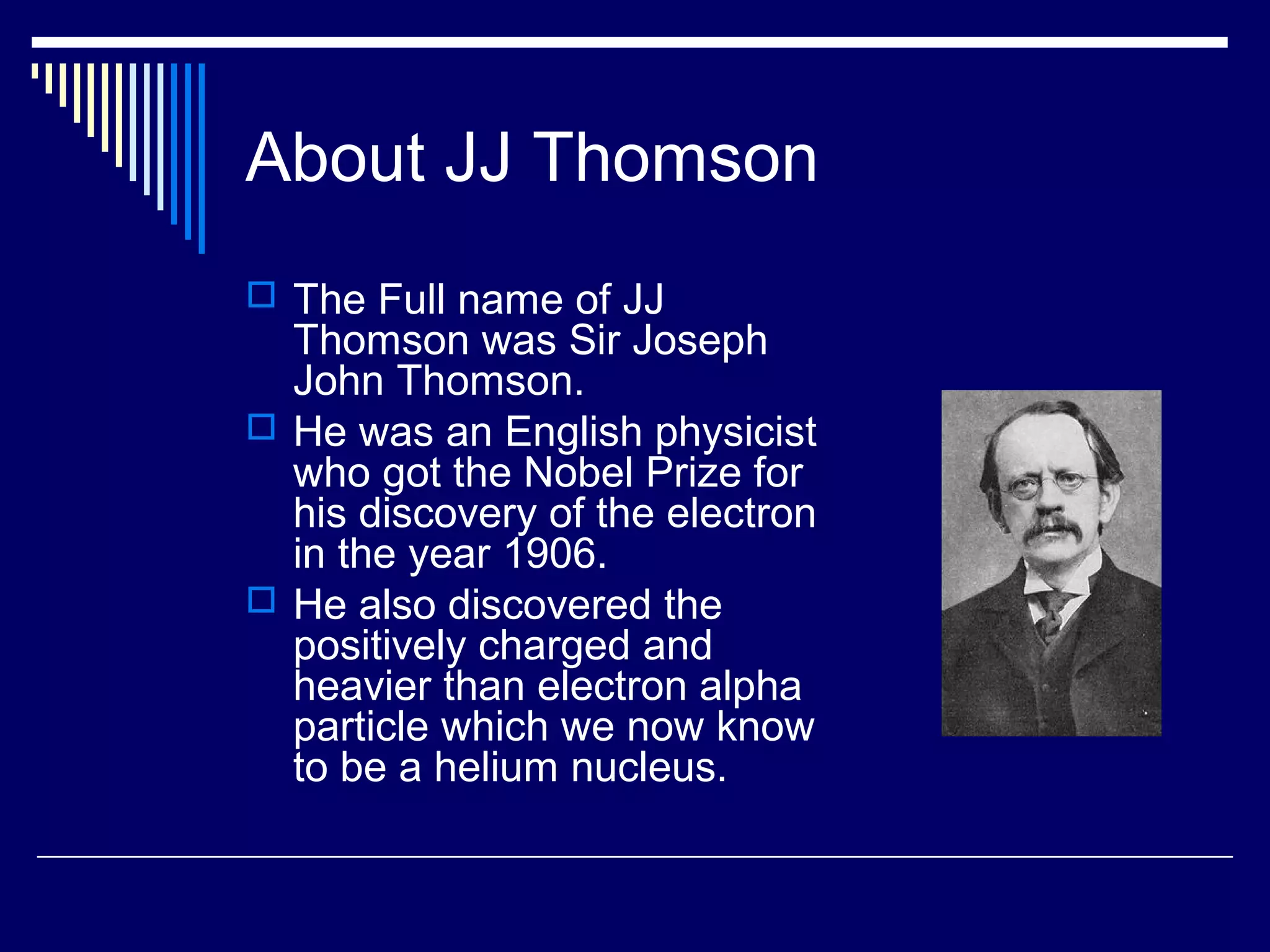 About JJ Thomson
 The Full name of JJ
Thomson was Sir Joseph
John Thomson.
 He was an English physicist
who got the Nobel Prize for
his discovery of the electron
in the year 1906.
 He also discovered the
positively charged and
heavier than electron alpha
particle which we now know
to be a helium nucleus.
 
