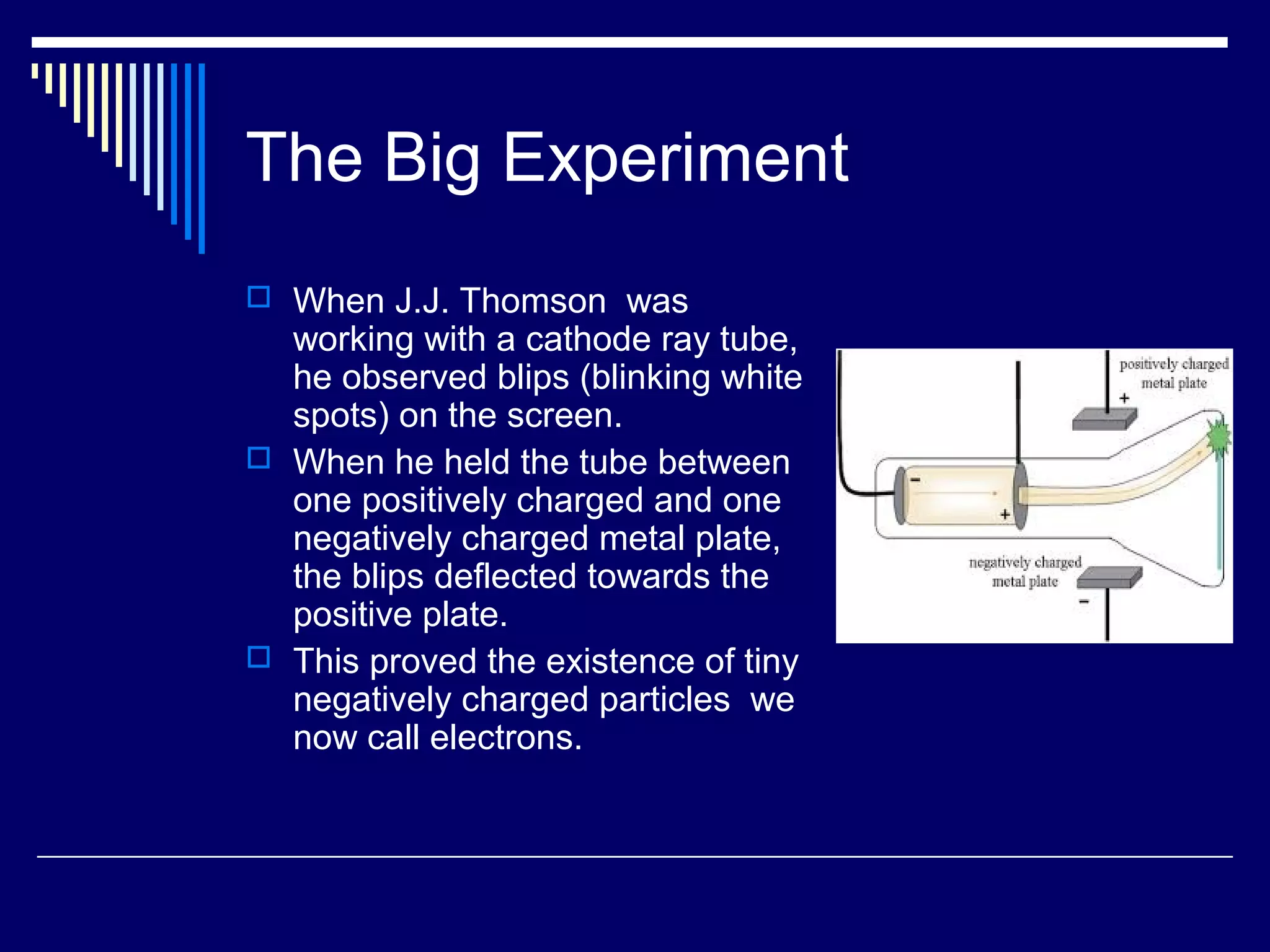 The Big Experiment
 When J.J. Thomson was
working with a cathode ray tube,
he observed blips (blinking white
spots) on the screen.
 When he held the tube between
one positively charged and one
negatively charged metal plate,
the blips deflected towards the
positive plate.
 This proved the existence of tiny
negatively charged particles we
now call electrons.
 