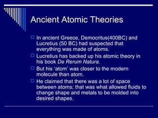 Ancient Atomic Theories
 In ancient Greece, Democritus(400BC) and
Lucretius (50 BC) had suspected that
everything was made of atoms.
 Lucretius has backed up his atomic theory in
his book De Rerum Natura.
 But his ‘atom’ was closer to the modern
molecule than atom.
 He claimed that there was a lot of space
between atoms; that was what allowed fluids to
change shape and metals to be molded into
desired shapes.
 