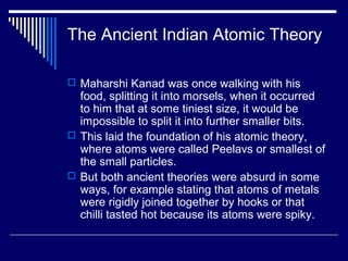 The Ancient Indian Atomic Theory
 Maharshi Kanad was once walking with his
food, splitting it into morsels, when it occurred
to him that at some tiniest size, it would be
impossible to split it into further smaller bits.
 This laid the foundation of his atomic theory,
where atoms were called Peelavs or smallest of
the small particles.
 But both ancient theories were absurd in some
ways, for example stating that atoms of metals
were rigidly joined together by hooks or that
chilli tasted hot because its atoms were spiky.
 