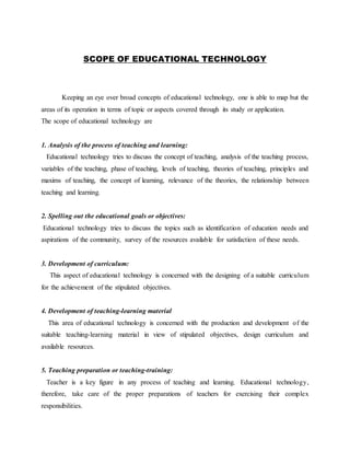 SCOPE OF EDUCATIONAL TECHNOLOGY
Keeping an eye over broad concepts of educational technology, one is able to map but the
areas of its operation in terms of topic or aspects covered through its study or application.
The scope of educational technology are
1. Analysis of the process of teaching and learning:
Educational technology tries to discuss the concept of teaching, analysis of the teaching process,
variables of the teaching, phase of teaching, levels of teaching, theories of teaching, principles and
maxims of teaching, the concept of learning, relevance of the theories, the relationship between
teaching and learning.
2. Spelling out the educational goals or objectives:
Educational technology tries to discuss the topics such as identification of education needs and
aspirations of the community, survey of the resources available for satisfaction of these needs.
3. Development of curriculum:
This aspect of educational technology is concerned with the designing of a suitable curriculum
for the achievement of the stipulated objectives.
4. Development of teaching-learning material
This area of educational technology is concerned with the production and development of the
suitable teaching-learning material in view of stipulated objectives, design curriculum and
available resources.
5. Teaching preparation or teaching-training:
Teacher is a key figure in any process of teaching and learning. Educational technology,
therefore, take care of the proper preparations of teachers for exercising their complex
responsibilities.
 