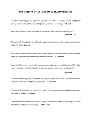 DEFINITIONS OF EDUCATIONAL TECHNOLOGIES:
“Educational Technology is the application of scientific knowledge and learning and the conditions of
learning to improve the effectiveness and efficiency of teaching and training.” - G.O. Leith
“Educational Technology is the application of scientific process to man’s learning conditions.”
- Robert A. Cox
“EducationalTechnology istheformof detailed application ofpsychologyof learning to practicalteaching
problems” - John P. Dececco
“Educational Technology is that branch of educational theory and practice concerned primarily with the
design and use of messages which control the learning process.” - E.E. Hadden
“EducationalTechnology isconcernedto provideappropriately designed learningsituationswhich,holding
in view of objectives of the Teaching of Training, being to bear the best means of instruction.”
-Richmond
“Educational Technology may be defined as the application of the laws as well as recent discoveries of
science and technology to the process of education.” - S.S. Kulkarni
“EducationalTechnology can be conceived as a science of techniquesand methodsby which educational
goals could be realized.” - S.K. Mitra
“The application of scientific process to man’slearning conditionsis whathas come recently to be called
‘educational or instructional’ technology.” - Robert A. cox
 