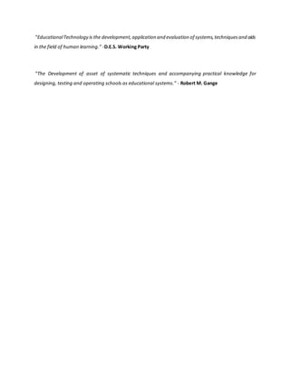 “EducationalTechnology is the development,application and evaluation of systems,techniquesand aids
in the field of human learning.” -D.E.S. Working Party
“The Development of asset of systematic techniques and accompanying practical knowledge for
designing, testing and operating schools as educational systems.” - Robert M. Gange
 