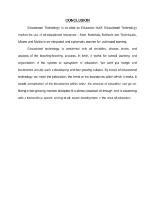 CONCLUSION
Educational Technology is as wide as Education itself. Educational Technology
implies the use of all educational resources – Men, Materials, Methods and Techniques,
Means and Media in an integrated and systematic manner for optimized learning.
Educational technology is concerned with all variables, phases, levels, and
aspects of the teaching-learning process. In brief, it works for overall planning and
organization of the system or subsystem of education. We can't put hedge and
boundaries around such a developing and fast growing subject. By scope of educational
technology we mean the jurisdiction, the limits or the boundaries within which it works. It
needs demarcation of the boundaries within which the process of education can go on.
Being a fast growing modern discipline it is almost practical all through and is expanding
with a tremendous speed, aiming at all- round development in the area of education.
 
