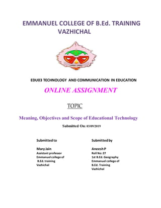 EMMANUEL COLLEGE OF B.Ed. TRAINING
VAZHICHAL
EDU03 TECHNOLOGY AND COMMUNICATION IN EDUCATION
ONLINE ASSIGNMENT
TOPIC
Meaning, Objectives and Scope of Educational Technology
Submitted On: 03/09/2019
Submittedto Submittedby
Mary Jain AneeshP
Assistant professor Roll No: 27
Emmanuel college of 1st B.Ed. Geography
B.Ed. training Emmanuel college of
Vazhichal B.Ed. Training
Vazhichal
 