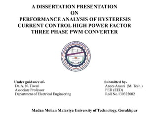 A DISSERTATION PRESENTATION
ON
PERFORMANCE ANALYSIS OF HYSTERESIS
CURRENT CONTROL HIGH POWER FACTOR
THREE PHASE PWM CONVERTER
Under guidance of- Submitted by-
Dr. A. N. Tiwari Anees Ansari (M. Tech.)
Associate Professor PED (EED)
Department of Electrical Engineering Roll No.130322002
Madan Mohan Malaviya University of Technology, Gorakhpur
 