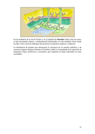 En los poblados de la isla de Chipre y en el poblado de Shanidar (Irak), bajo las casas,
se han encontrado cráneos, voluntariamente deformados en vida mediante cintas desde
la niñez. Estos curiosos hallazgos hacen pensar en prácticas mágicas o religiosas.
La abundancia de pruebas que demuestran la existencia de un mundo simbólico y de
creencias mágico-religiosas durante el Neolítico, debía ir acompañado de la aparición de
chamanes, brujos, hechiceros y sacerdotes, que ocuparían un lugar importante en estas
sociedades.




                                                                                     12
 