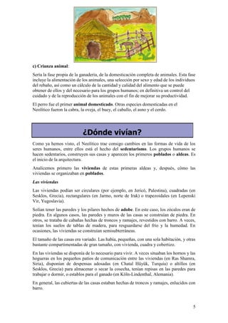 c) Crianza animal:
Sería la fase propia de la ganadería, de la domesticación completa de animales. Esta fase
incluye la alimentación de los animales, una selección por sexo y edad de los individuos
del rebaño, así como un cálculo de la cantidad y calidad del alimento que se puede
obtener de ellos y del necesario para los grupos humanos; en definitiva un control del
cuidado y de la reproducción de los animales con el fin de mejorar su productividad.
El perro fue el primer animal domesticado. Otras especies domesticadas en el
Neolítico fueron la cabra, la oveja, el buey, el caballo, el asno y el cerdo.




                           ¿Dónde vivían?
Como ya hemos visto, el Neolítico trae consigo cambios en las formas de vida de los
seres humanos, entre ellos está el hecho del sedentarismo. Los grupos humanos se
hacen sedentarios, construyen sus casas y aparecen los primeros poblados o aldeas. Es
el inicio de la arquitectura.
Analicemos primero las viviendas de estas primeras aldeas y, después, cómo las
viviendas se organizaban en poblados.
Las viviendas
Las viviendas podían ser circulares (por ejemplo, en Jericó, Palestina), cuadradas (en
Sesklos, Grecia), rectangulares (en Jarmo, norte de Irak) o trapezoidales (en Lepenski
Vir, Yugoslavia).
Solían tener las paredes y los pilares hechos de adobe. En este caso, los zócalos eran de
piedra. En algunos casos, las paredes y muros de las casas se construían de piedra. En
otros, se trataba de cabañas hechas de troncos y ramajes, revestidos con barro. A veces,
tenían los suelos de tablas de madera, para resguardarse del frío y la humedad. En
ocasiones, las viviendas se construían semisubterráneas.
El tamaño de las casas era variado. Las había, pequeñas, con una sola habitación, y otras
bastante compartimentadas de gran tamaño, con vivienda, cuadra y cobertizo.
En las viviendas se disponía de lo necesario para vivir. A veces situaban los hornos y las
hogueras en los pequeños patios de comunicación entre las viviendas (en Ras Shamra,
Siria), disponían de despensas adosadas (en Chatal Hüyük, Turquía) o altillos (en
Sesklos, Grecia) para almacenar o secar la cosecha, tenían repisas en las paredes para
trabajar o dormir, o establos para el ganado (en Köln-Lindenthal, Alemania).
En general, las cubiertas de las casas estaban hechas de troncos y ramajes, enlucidos con
barro.



                                                                                        5
 