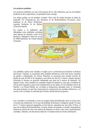Los primeros poblados
Los primeros poblados son una consecuencia de la vida sedentaria, que las actividades
productivas de la agricultura y la ganadería traen consigo.
Las aldeas podían ser de tamaños variados: Poco más de media hectárea la aldea de
Lepenski Vir (Yugoslavia), dos hectáreas la de Kolomishchina (Ucrania), cinco
hectáreas la de Jericó (Palestina),
cuarenta hectáreas la de Bylany
(Checoslovaquia).
En cuanto a la población que
albergaban estos poblados oscilaban
entre apenas un centenar, como el de
Karanovo (Bulgaria), hasta los cerca
de 5000 habitantes de Chatal Hüyük
(Turquía).




Los poblados suelen estar situados en algún cerro o montículo para facilitar la defensa
del mismo. Además, se construían otras medidas defensivas como eran fosos, murallas
de piedra o empalizadas. En Jericó, Palestina, se construyó una muralla circular de
piedra de más de 800 m de longitud y una altura de más de 5 metros, además aparece
reforzada al situarse en posición adelantada una torre de 8 metros de diámetro. En
algunos casos, estas murallas no cumplían ningún fin defensivo, sino que se trataban de
cercas para el ganado o para evitar inundaciones en las aldeas. En los poblados turcos de
Hacilar y en Chatal Hüyük, las viviendas se dispusieron adosadas entre sí, formando
una gran manzana, lo que hizo innecesaria la construcción de murallas defensivas, y el
acceso a las viviendas se realizaba por el techo, donde tenían las puertas.



Las viviendas se construían a veces sin ningún orden prestablecido, pero en otros casos
sí existía una ordenación. Es el caso del poblado de Karanovo, Bulgaria, donde 18 casas
de 6 x 7 metros aparecen agrupadas en dos barrios separados por una calle. O bien, el
caso de la aldea de Kolomishchina, Ucrania, donde sus grandes viviendas rectangulares
forman un círculo de unos cien metros de diámetro en torno a dos casas, perfectamente
centradas. Además, con frecuencia todas las viviendas tenían la misma orientación.




                                                                                       6
 
