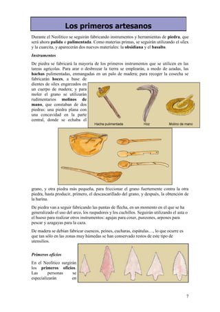 Los primeros artesanos
Durante el Neolítico se seguirán fabricando instrumentos y herramientas de piedra, que
será ahora pulida o pulimentada. Como materias primas, se seguirán utilizando el sílex
y la cuarcita, y aparecerán dos nuevos materiales: la obsidiana y el basalto.
Instrumentos
De piedra se fabricará la mayoría de los primeros instrumentos que se utilicen en las
tareas agrícolas. Para arar o desbrozar la tierra se emplearán, a modo de azadas, las
hachas pulimentadas, enmangadas en un palo de madera; para recoger la cosecha se
fabricarán hoces, a base de
dientes de sílex engarzados en
un cuerpo de madera; y para
moler el grano se utilizarán
rudimentarios molinos de
mano, que constaban de dos
piedras: una piedra plana con
una concavidad en la parte
central, donde se echaba el




grano, y otra piedra más pequeña, para friccionar el grano fuertemente contra la otra
piedra, hasta producir, primero, el descascarillado del grano, y después, la obtención de
la harina.
De piedra van a seguir fabricando las puntas de flecha, en un momento en el que se ha
generalizado el uso del arco, los raspadores y los cuchillos. Seguirán utilizando el asta o
el hueso para realizar otros instrumentos: agujas para coser, punzones, arpones para
pescar y azagayas para la caza.
De madera se debían fabricar cuencos, peines, cucharas, espátulas…, lo que ocurre es
que tan sólo en las zonas muy húmedas se han conservado restos de este tipo de
utensilios.


Primeros oficios
En el Neolítico surgirán
los primeros oficios.
Las      personas     se
especializarán        en



                                                                                          7
 