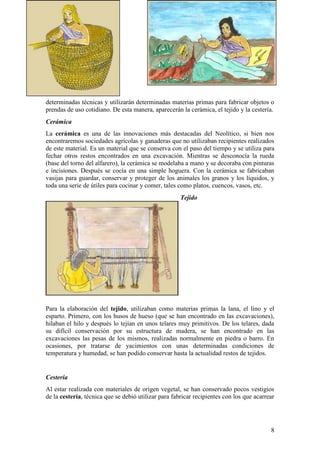 determinadas técnicas y utilizarán determinadas materias primas para fabricar objetos o
prendas de uso cotidiano. De esta manera, aparecerán la cerámica, el tejido y la cestería.
Cerámica
La cerámica es una de las innovaciones más destacadas del Neolítico, si bien nos
encontraremos sociedades agrícolas y ganaderas que no utilizaban recipientes realizados
de este material. Es un material que se conserva con el paso del tiempo y se utiliza para
fechar otros restos encontrados en una excavación. Mientras se desconocía la rueda
(base del torno del alfarero), la cerámica se modelaba a mano y se decoraba con pinturas
e incisiones. Después se cocía en una simple hoguera. Con la cerámica se fabricaban
vasijas para guardar, conservar y proteger de los animales los granos y los líquidos, y
toda una serie de útiles para cocinar y comer, tales como platos, cuencos, vasos, etc.
                                                      Tejido




Para la elaboración del tejido, utilizaban como materias primas la lana, el lino y el
esparto. Primero, con los husos de hueso (que se han encontrado en las excavaciones),
hilaban el hilo y después lo tejían en unos telares muy primitivos. De los telares, dada
su difícil conservación por su estructura de madera, se han encontrado en las
excavaciones las pesas de los mismos, realizadas normalmente en piedra o barro. En
ocasiones, por tratarse de yacimientos con unas determinadas condiciones de
temperatura y humedad, se han podido conservar hasta la actualidad restos de tejidos.


Cestería
Al estar realizada con materiales de origen vegetal, se han conservado pocos vestigios
de la cestería, técnica que se debió utilizar para fabricar recipientes con los que acarrear




                                                                                          8
 