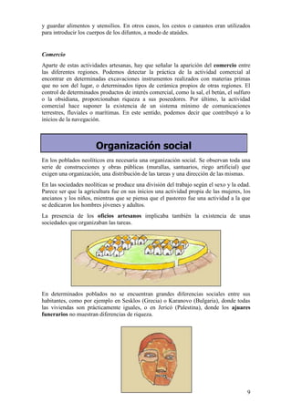 y guardar alimentos y utensilios. En otros casos, los cestos o canastos eran utilizados
para introducir los cuerpos de los difuntos, a modo de ataúdes.


Comercio
Aparte de estas actividades artesanas, hay que señalar la aparición del comercio entre
las diferentes regiones. Podemos detectar la práctica de la actividad comercial al
encontrar en determinadas excavaciones instrumentos realizados con materias primas
que no son del lugar, o determinados tipos de cerámica propios de otras regiones. El
control de determinados productos de interés comercial, como la sal, el betún, el sulfuro
o la obsidiana, proporcionaban riqueza a sus poseedores. Por último, la actividad
comercial hace suponer la existencia de un sistema mínimo de comunicaciones
terrestres, fluviales o marítimas. En este sentido, podemos decir que contribuyó a lo
inicios de la navegación.



                       Organización social
En los poblados neolíticos era necesaria una organización social. Se observan toda una
serie de construcciones y obras públicas (murallas, santuarios, riego artificial) que
exigen una organización, una distribución de las tareas y una dirección de las mismas.
En las sociedades neolíticas se produce una división del trabajo según el sexo y la edad.
Parece ser que la agricultura fue en sus inicios una actividad propia de las mujeres, los
ancianos y los niños, mientras que se piensa que el pastoreo fue una actividad a la que
se dedicaron los hombres jóvenes y adultos.
La presencia de los oficios artesanos implicaba también la existencia de unas
sociedades que organizaban las tareas.




En determinados poblados no se encuentran grandes diferencias sociales entre sus
habitantes, como por ejemplo en Sesklos (Grecia) o Karanovo (Bulgaria), donde todas
las viviendas son prácticamente iguales, o en Jericó (Palestina), donde los ajuares
funerarios no muestran diferencias de riqueza.




                                                                                       9
 