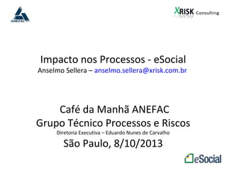 Impacto nos Processos - eSocial
Anselmo Sellera – anselmo.sellera@xrisk.com.br
Café da Manhã ANEFAC
Grupo Técnico Processos e Riscos
Diretoria Executiva – Eduardo Nunes de Carvalho
São Paulo, 8/10/2013
 