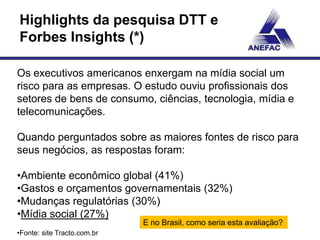 Highlights da pesquisa DTT e
Forbes Insights (*)

Os executivos americanos enxergam na mídia social um
risco para as empresas. O estudo ouviu profissionais dos
setores de bens de consumo, ciências, tecnologia, mídia e
telecomunicações.

Quando perguntados sobre as maiores fontes de risco para
seus negócios, as respostas foram:

•Ambiente econômico global (41%)
•Gastos e orçamentos governamentais (32%)
•Mudanças regulatórias (30%)
•Mídia social (27%)
                             E no Brasil, como seria esta avaliação?
•Fonte: site Tracto.com.br
 