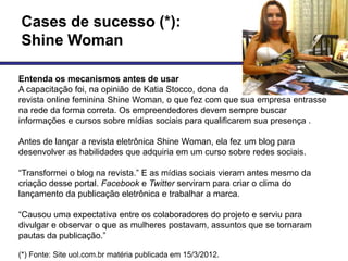 Cases de sucesso (*):
Shine Woman

Entenda os mecanismos antes de usar
A capacitação foi, na opinião de Katia Stocco, dona da
revista online feminina Shine Woman, o que fez com que sua empresa entrasse
na rede da forma correta. Os empreendedores devem sempre buscar
informações e cursos sobre mídias sociais para qualificarem sua presença .

Antes de lançar a revista eletrônica Shine Woman, ela fez um blog para
desenvolver as habilidades que adquiria em um curso sobre redes sociais.

―Transformei o blog na revista.‖ E as mídias sociais vieram antes mesmo da
criação desse portal. Facebook e Twitter serviram para criar o clima do
lançamento da publicação eletrônica e trabalhar a marca.

―Causou uma expectativa entre os colaboradores do projeto e serviu para
divulgar e observar o que as mulheres postavam, assuntos que se tornaram
pautas da publicação.‖

(*) Fonte: Site uol.com.br matéria publicada em 15/3/2012.
 