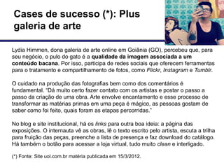 Cases de sucesso (*): Plus
galeria de arte

Lydia Himmen, dona galeria de arte online em Goiânia (GO), percebeu que, para
seu negócio, o pulo do gato é a qualidade da imagem associada a um
conteúdo bacana. Por isso, participa de redes sociais que oferecem ferramentas
para o tratamento e compartilhamento de fotos, como Flickr, Instagram e Tumblr.

O cuidado na produção das fotografias bem como dos comentários é
fundamental. ―Dá muito certo fazer contato com os artistas e postar o passo a
passo da criação de uma obra. Arte envolve encantamento e esse processo de
transformar as matérias primas em uma peça é mágico, as pessoas gostam de
saber como foi feito, quais foram as etapas percorridas.‖

No blog e site institucional, há os links para outra boa ideia: a página das
exposições. O internauta vê as obras, lê o texto escrito pelo artista, escuta a trilha
para fruição das peças, preenche a lista de presença e faz download do catálogo.
Há também o botão para acessar a loja virtual, tudo muito clean e interligado.

(*) Fonte: Site uol.com.br matéria publicada em 15/3/2012.
 