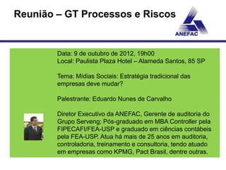 Reunião – GT Processos e Riscos


        Data: 9 de outubro de 2012, 19h00
        Local: Paulista Plaza Hotel – Alameda Santos, 85 SP

        Tema: Mídias Sociais: Estratégia tradicional das
        empresas deve mudar?

        Palestrante: Eduardo Nunes de Carvalho

        Diretor Executivo da ANEFAC, Gerente de auditoria do
        Grupo Serveng; Pós-graduado em MBA Controller pela
        FIPECAFI/FEA-USP e graduado em ciências contábeis
        pela FEA-USP. Atua há mais de 25 anos em auditoria,
        controladoria, treinamento e consultoria, tendo atuado
        em empresas como KPMG, Pact Brasil, dentre outras.
 