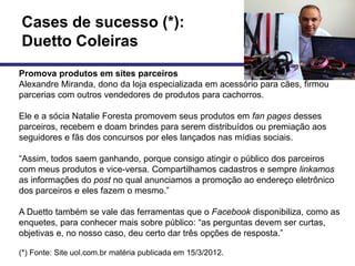 Cases de sucesso (*):
Duetto Coleiras
Promova produtos em sites parceiros
Alexandre Miranda, dono da loja especializada em acessório para cães, firmou
parcerias com outros vendedores de produtos para cachorros.

Ele e a sócia Natalie Foresta promovem seus produtos em fan pages desses
parceiros, recebem e doam brindes para serem distribuídos ou premiação aos
seguidores e fãs dos concursos por eles lançados nas mídias sociais.

―Assim, todos saem ganhando, porque consigo atingir o público dos parceiros
com meus produtos e vice-versa. Compartilhamos cadastros e sempre linkamos
as informações do post no qual anunciamos a promoção ao endereço eletrônico
dos parceiros e eles fazem o mesmo.‖

A Duetto também se vale das ferramentas que o Facebook disponibiliza, como as
enquetes, para conhecer mais sobre público: ―as perguntas devem ser curtas,
objetivas e, no nosso caso, deu certo dar três opções de resposta.‖

(*) Fonte: Site uol.com.br matéria publicada em 15/3/2012.
 