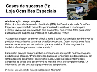 Cases de sucesso (*):
Loja Ocasiões Especiais

Alie interação com promoções
Outra dica importante vem de Uberlândia (MG). Lú Ferreira, dona da Ocasiões
Especiais, loja virtual de presentes personalizados criativos e brindes para
eventos, investe na interatividade com os clientes, que enviam fotos para serem
publicadas nas páginas da empresa no Facebook e Twitter.

―As pessoas gostam de se ver, afinal, a rede é social. Acham legal também ver os
produtos customizados para suas ocasiões especiais. Quem manda suas fotos
com as peças entra em um cadastro para os sorteios. Todos lançamentos
também são divulgados nas redes sociais.‖

Lú também procura sempre alinhar o conteúdo de seus posts no Facebook aos
produtos que oferece. ―Primeiramente, busco as tendências de decoração ou em
lembranças de casamento, aniversário e kits. Ligado a essas informações
apresento as peças que desenvolvo na mesma linha, ou complementares.‖ A
informação por ela postada agrega valor ao seu portfólio.

(*) Fonte: Site uol.com.br matéria publicada em 15/3/2012.
 