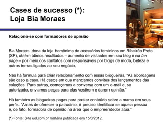 Cases de sucesso (*):
Loja Bia Moraes

Relacione-se com formadores de opinião


Bia Moraes, dona da loja homônima de acessórios femininos em Ribeirão Preto
(SP), obtém ótimos resultados – aumento de visitantes em seu blog e na fan
page – por meio dos contatos com responsáveis por blogs de moda, beleza e
outros temas ligados ao seu negócio.

Não há fórmula para criar relacionamento com essas blogueiras. ―As abordagens
são caso a caso. Há casos em que mandamos convites dos lançamentos das
coleções. Para outras, começamos a conversa com um e-mail e, se
autorizado, enviamos peças para elas vestirem e darem opinião.‖

Há também as blogueiras pagas para postar conteúdo sobre a marca em seus
perfis. ―Antes de oferecer o patrocínio, é preciso identificar se aquela pessoa
é, de fato, formadora de opinião na área que o empreendedor atua.‖

(*) Fonte: Site uol.com.br matéria publicada em 15/3/2012.
 