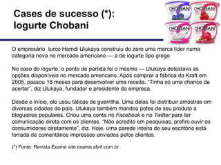 Cases de sucesso (*):
Iogurte Chobani

O empresário turco Hamdi Ulukaya construiu do zero uma marca líder numa
categoria nova no mercado americano — a de iogurte tipo grego

No caso do iogurte, o ponto de partida foi o mesmo — Ulukaya detestava as
opções disponíveis no mercado americano. Após comprar a fábrica da Kraft em
2005, passou 18 meses para desenvolver uma receita. ―Tinha só uma chance de
acertar‖, diz Ulukaya, fundador e presidente da empresa.

Desde o início, ele usou táticas de guerrilha. Uma delas foi distribuir amostras em
diversas cidades do país. Ulukaya também mandou potes de seu produto a
blogueiros populares. Criou uma conta no Facebook e no Twitter para ter
comunicação direta com os clientes. ―Não acredito em pesquisas, prefiro ouvir os
consumidores diretamente‖, diz. Hoje, uma parede inteira de seu escritório está
forrada de comentários impressos enviados pelos clientes.

(*) Fonte: Revista Exame site exame.abril.com.br
 