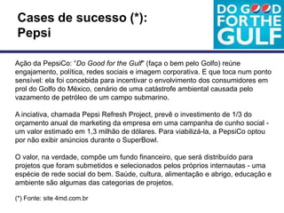 Cases de sucesso (*):
Pepsi

Ação da PepsiCo: ―Do Good for the Gulf" (faça o bem pelo Golfo) reúne
engajamento, política, redes sociais e imagem corporativa. E que toca num ponto
sensível: ela foi concebida para incentivar o envolvimento dos consumidores em
prol do Golfo do México, cenário de uma catástrofe ambiental causada pelo
vazamento de petróleo de um campo submarino.

A inciativa, chamada Pepsi Refresh Project, prevê o investimento de 1/3 do
orçamento anual de marketing da empresa em uma campanha de cunho social -
um valor estimado em 1,3 milhão de dólares. Para viabilizá-la, a PepsiCo optou
por não exibir anúncios durante o SuperBowl.

O valor, na verdade, compõe um fundo financeiro, que será distribuído para
projetos que foram submetidos e selecionados pelos próprios internautas - uma
espécie de rede social do bem. Saúde, cultura, alimentação e abrigo, educação e
ambiente são algumas das categorias de projetos.

(*) Fonte: site 4md.com.br
 