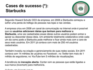 Cases de sucesso (*):
Starbucks

Segundo Howard Schultz CEO da empresa, em 2008 a Starbucks começou a
sofrer uma perda do tráfego de pessoas nas lojas e nas vendas.

A empresa criou em 2008 um canal de comunicação na Internet onde é possível
que os usuários adicionem ideias que tenham para melhorar a
Starbucks, uma vez cadastradas essas ideias outros usuários podem entrar e
apoiar ou descordar dessa ideia. Um ambiente totalmente colaborativo onde cada
um diz como pode a Starbucks pode melhorar e ficar ainda mais com a cara de
seus reais usuários. Em 2011 já contava com mais de 250 mil usuários
cadastrados.

Também investiu na criação e gerenciamento de suas redes sociais. Em 2011
contava com 14 milhões de usuários no Facebook ; no Twitter tem mais de 1
milhão de seguidores; no YouTube tem 5 milhões de visualizações.

A tendência da inovação aberta. Contar com as pessoas que estão ligadas a
sua marca (lovemark) para melhorá-la.
 