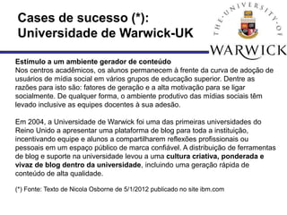 Cases de sucesso (*):
Universidade de Warwick-UK

Estímulo a um ambiente gerador de conteúdo
Nos centros acadêmicos, os alunos permanecem à frente da curva de adoção de
usuários de mídia social em vários grupos de educação superior. Dentre as
razões para isto são: fatores de geração e a alta motivação para se ligar
socialmente. De qualquer forma, o ambiente produtivo das mídias sociais têm
levado inclusive as equipes docentes à sua adesão.

Em 2004, a Universidade de Warwick foi uma das primeiras universidades do
Reino Unido a apresentar uma plataforma de blog para toda a instituição,
incentivando equipe e alunos a compartilharem reflexões profissionais ou
pessoais em um espaço público de marca confiável. A distribuição de ferramentas
de blog e suporte na universidade levou a uma cultura criativa, ponderada e
vivaz de blog dentro da universidade, incluindo uma geração rápida de
conteúdo de alta qualidade.

(*) Fonte: Texto de Nicola Osborne de 5/1/2012 publicado no site ibm.com
 