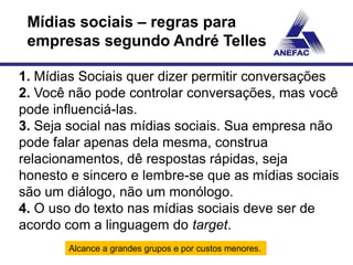 Mídias sociais – regras para
 empresas segundo André Telles

1. Mídias Sociais quer dizer permitir conversações
2. Você não pode controlar conversações, mas você
pode influenciá-las.
3. Seja social nas mídias sociais. Sua empresa não
pode falar apenas dela mesma, construa
relacionamentos, dê respostas rápidas, seja
honesto e sincero e lembre-se que as mídias sociais
são um diálogo, não um monólogo.
4. O uso do texto nas mídias sociais deve ser de
acordo com a linguagem do target.
       Alcance a grandes grupos e por custos menores.
 