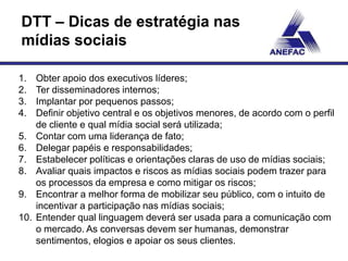 DTT – Dicas de estratégia nas
mídias sociais

1.    Obter apoio dos executivos líderes;
2.    Ter disseminadores internos;
3.    Implantar por pequenos passos;
4.    Definir objetivo central e os objetivos menores, de acordo com o perfil
      de cliente e qual mídia social será utilizada;
5.    Contar com uma liderança de fato;
6.    Delegar papéis e responsabilidades;
7.    Estabelecer políticas e orientações claras de uso de mídias sociais;
8.    Avaliar quais impactos e riscos as mídias sociais podem trazer para
      os processos da empresa e como mitigar os riscos;
9.    Encontrar a melhor forma de mobilizar seu público, com o intuito de
      incentivar a participação nas mídias sociais;
10.   Entender qual linguagem deverá ser usada para a comunicação com
      o mercado. As conversas devem ser humanas, demonstrar
      sentimentos, elogios e apoiar os seus clientes.
 