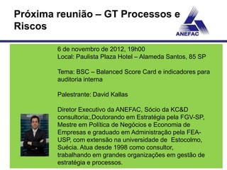 Próxima reunião – GT Processos e
Riscos

        6 de novembro de 2012, 19h00
        Local: Paulista Plaza Hotel – Alameda Santos, 85 SP

        Tema: BSC – Balanced Score Card e indicadores para
        auditoria interna

        Palestrante: David Kallas

        Diretor Executivo da ANEFAC, Sócio da KC&D
        consultoria;,Doutorando em Estratégia pela FGV-SP,
        Mestre em Política de Negócios e Economia de
        Empresas e graduado em Administração pela FEA-
        USP, com extensão na universidade de Estocolmo,
        Suécia. Atua desde 1998 como consultor,
        trabalhando em grandes organizações em gestão de
        estratégia e processos.
 