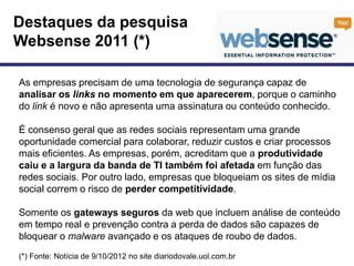 Destaques da pesquisa
Websense 2011 (*)

As empresas precisam de uma tecnologia de segurança capaz de
analisar os links no momento em que aparecerem, porque o caminho
do link é novo e não apresenta uma assinatura ou conteúdo conhecido.

É consenso geral que as redes sociais representam uma grande
oportunidade comercial para colaborar, reduzir custos e criar processos
mais eficientes. As empresas, porém, acreditam que a produtividade
caiu e a largura da banda de TI também foi afetada em função das
redes sociais. Por outro lado, empresas que bloqueiam os sites de mídia
social correm o risco de perder competitividade.

Somente os gateways seguros da web que incluem análise de conteúdo
em tempo real e prevenção contra a perda de dados são capazes de
bloquear o malware avançado e os ataques de roubo de dados.
(*) Fonte: Notícia de 9/10/2012 no site diariodovale.uol.com.br
 
