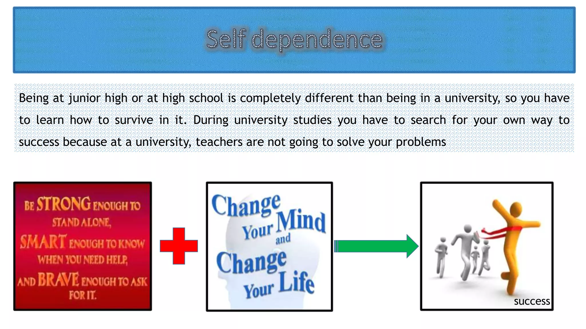Being at junior high or at high school is completely different than being in a university, so you have 
to learn how to survive in it. During university studies you have to search for your own way to 
success because at a university, teachers are not going to solve your problems 
success 
 