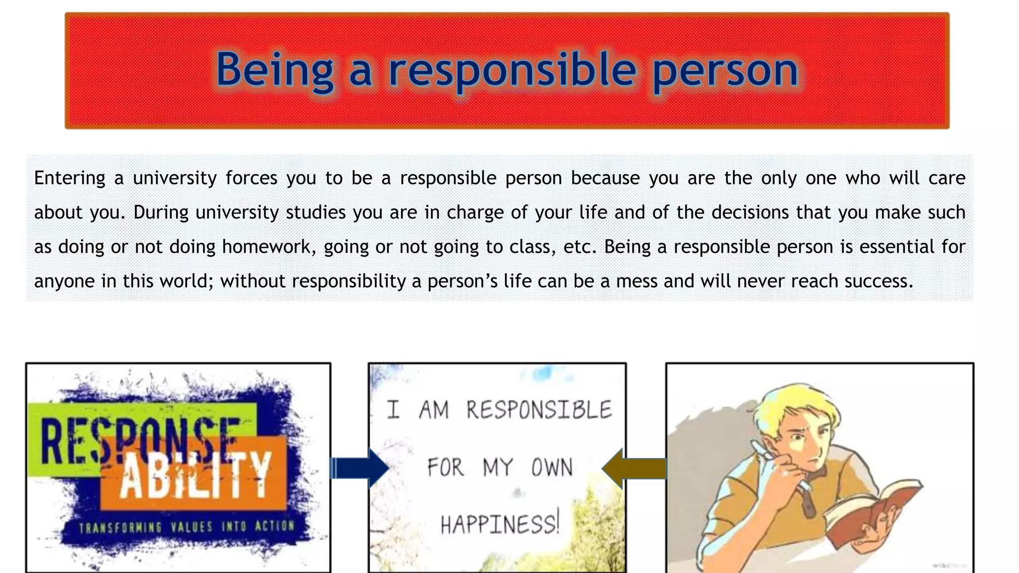 Entering a university forces you to be a responsible person because you are the only one who will care 
about you. During university studies you are in charge of your life and of the decisions that you make such 
as doing or not doing homework, going or not going to class, etc. Being a responsible person is essential for 
anyone in this world; without responsibility a person’s life can be a mess and will never reach success. 
 