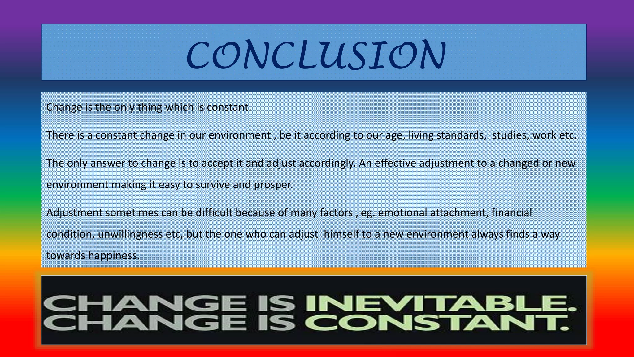 CONCLUSION 
Change is the only thing which is constant. 
There is a constant change in our environment , be it according to our age, living standards, studies, work etc. 
The only answer to change is to accept it and adjust accordingly. An effective adjustment to a changed or new 
environment making it easy to survive and prosper. 
Adjustment sometimes can be difficult because of many factors , eg. emotional attachment, financial 
condition, unwillingness etc, but the one who can adjust himself to a new environment always finds a way 
towards happiness. 
 