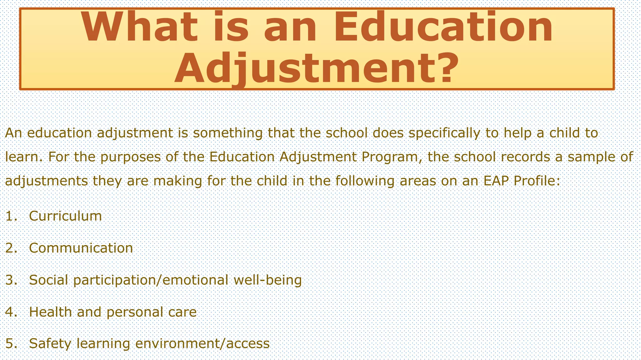 What is an Education 
Adjustment? 
An education adjustment is something that the school does specifically to help a child to 
learn. For the purposes of the Education Adjustment Program, the school records a sample of 
adjustments they are making for the child in the following areas on an EAP Profile: 
1. Curriculum 
2. Communication 
3. Social participation/emotional well-being 
4. Health and personal care 
5. Safety learning environment/access 
 