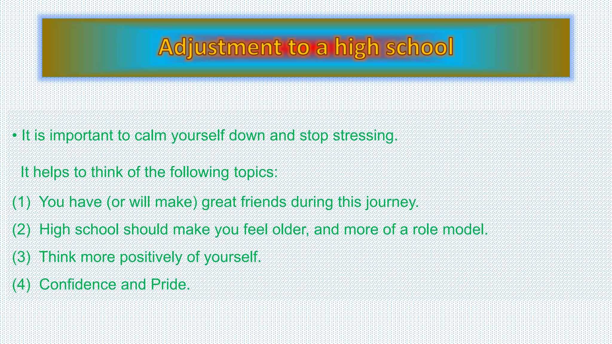 • It is important to calm yourself down and stop stressing. 
It helps to think of the following topics: 
(1) You have (or will make) great friends during this journey. 
(2) High school should make you feel older, and more of a role model. 
(3) Think more positively of yourself. 
(4) Confidence and Pride. 
 