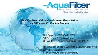Clean Water – Healthy World
Bill Eggers, CEP, CWB, PWS
VP Science & Technology
BS Wildlife Ecology/Zoology, UF 1992
Renewable Energy Systems &Sustainability Con
July 31 – August 1
Florida Polytechnic University
An Effective and Sustainable Water Remediation
and Biomass Production Process
 