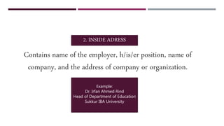 Contains name of the employer, h/is/er position, name of
company, and the address of company or organization.
2. INSIDE ADRESS
Example:
Dr. Irfan Ahmed Rind
Head of Department of Education
Sukkur IBA University
 