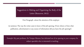 First Paragraph- attract the attention of the employer
1st sentence: The way the writer came to know of the job opening. (From whom or from what
publication, advertisement or any source of information did you learn the job opening?)
Suggestions in Making and Organizing the Body of the
Letter (Baraceros, 2013)
Example: My past professor, Sir Tarique Memon, has informed me of an opening in your company for
subject specialist who is interested in teaching.
 