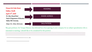 HEADING
INSIDE ADRESS
SALUTATION:
,
House #13 Cake Street
Sukkur, Sindh
April 17th, 2018
Dr. Irfan Ahmed Rind
Head of Department of Education
Sukkur IBA University
Dear Dr. Irfan Ahmed
My past professor, Sir Tarique Memon, has informed me of an opening in your company for an subject specialization who is
interested in teaching. I should like to be considered for this position.
 