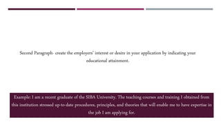 Second Paragraph- create the employers’ interest or desire in your application by indicating your
educational attainment.
Example: I am a recent graduate of the SIBA University. The teaching courses and training I obtained from
this institution stressed up-to-date procedures, principles, and theories that will enable me to have expertise in
the job I am applying for.
 