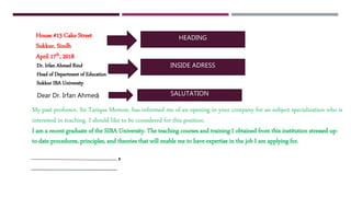 HEADING
INSIDE ADRESS
SALUTATION:
,
House #13 Cake Street
Sukkur, Sindh
April 17th, 2018
Dr. Irfan Ahmed Rind
Head of Department of Education
Sukkur IBA University
Dear Dr. Irfan Ahmed
My past professor, Sir Tarique Memon, has informed me of an opening in your company for an subject specialization who is
interested in teaching. I should like to be considered for this position.
I am a recent graduate of the SIBA University. The teaching courses and training I obtained from this institution stressed up-
to-date procedures, principles, and theories that will enable me to have expertise in the job I am applying for.
 