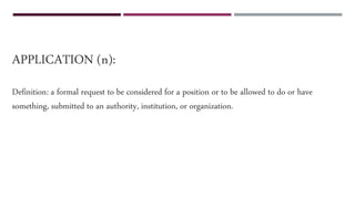 APPLICATION (n):
Definition: a formal request to be considered for a position or to be allowed to do or have
something, submitted to an authority, institution, or organization.
 