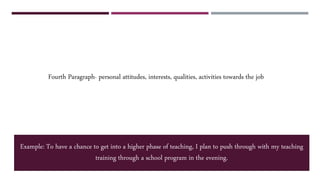 Fourth Paragraph- personal attitudes, interests, qualities, activities towards the job
Example: To have a chance to get into a higher phase of teaching, I plan to push through with my teaching
training through a school program in the evening.
 