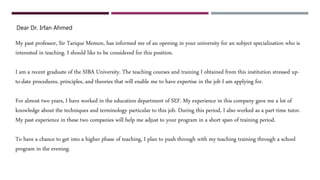 Dear Dr. Irfan Ahmed
My past professor, Sir Tarique Memon, has informed me of an opening in your university for an subject specialization who is
interested in teaching. I should like to be considered for this position.
I am a recent graduate of the SIBA University. The teaching courses and training I obtained from this institution stressed up-
to-date procedures, principles, and theories that will enable me to have expertise in the job I am applying for.
For almost two years, I have worked in the education department of SEF. My experience in this company gave me a lot of
knowledge about the techniques and terminology particular to this job. During this period, I also worked as a part-time tutor.
My past experience in these two companies will help me adjust to your program in a short span of training period.
To have a chance to get into a higher phase of teaching, I plan to push through with my teaching training through a school
program in the evening.
 