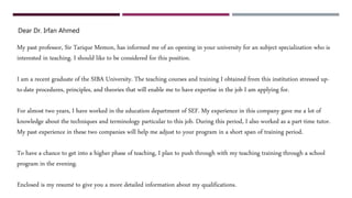 Dear Dr. Irfan Ahmed
My past professor, Sir Tarique Memon, has informed me of an opening in your university for an subject specialization who is
interested in teaching. I should like to be considered for this position.
I am a recent graduate of the SIBA University. The teaching courses and training I obtained from this institution stressed up-
to-date procedures, principles, and theories that will enable me to have expertise in the job I am applying for.
For almost two years, I have worked in the education department of SEF. My experience in this company gave me a lot of
knowledge about the techniques and terminology particular to this job. During this period, I also worked as a part-time tutor.
My past experience in these two companies will help me adjust to your program in a short span of training period.
To have a chance to get into a higher phase of teaching, I plan to push through with my teaching training through a school
program in the evening.
Enclosed is my resumé to give you a more detailed information about my qualifications.
 