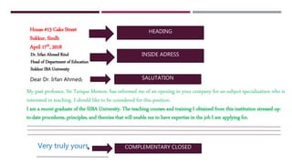 HEADING
INSIDE ADRESS
SALUTATION:
,
House #13 Cake Street
Sukkur, Sindh
April 17th, 2018
Dr. Irfan Ahmed Rind
Head of Department of Education
Sukkur IBA University
Dear Dr. Irfan Ahmed
My past professor, Sir Tarique Memon, has informed me of an opening in your company for an subject specialization who is
interested in teaching. I should like to be considered for this position.
I am a recent graduate of the SIBA University. The teaching courses and training I obtained from this institution stressed up-
to-date procedures, principles, and theories that will enable me to have expertise in the job I am applying for.
Very truly yours COMPLEMENTARY CLOSED
 